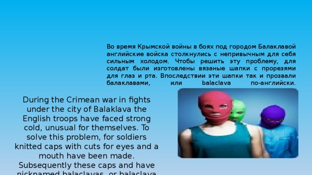 Во время Крымской войны в боях под городом Балаклавой английские войска столкнулись с непривычным для себя сильным холодом. Чтобы решить эту проблему, для солдат были изготовлены вязаные шапки с прорезями для глаз и рта. Впоследствии эти шапки так и прозвали балаклавами, или balaclava по-английски.   During the Crimean war in fights under the city of Balaklava the English troops have faced strong cold, unusual for themselves. To solve this problem, for soldiers knitted caps with cuts for eyes and a mouth have been made. Subsequently these caps and have nicknamed balaclavas, or balaclava in English. 
