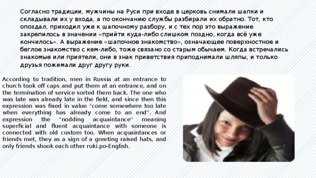 Согласно традиции, мужчины на Руси при входе в церковь снимали шапки и складывали их у входа, а по окончанию службы разбирали их обратно. Тот, кто опоздал, приходил уже к шапочному разбору, и с тех пор это выражение закрепилось в значении «прийти куда-либо слишком поздно, когда всё уже кончилось». А выражение «шапочное знакомство», означающее поверхностное и беглое знакомство с кем-либо, тоже связано со старым обычаем. Когда встречались знакомые или приятели, они в знак приветствия приподнимали шляпы, и только друзья пожимали друг другу руки. According to tradition, men in Russia at an entrance to church took off caps and put them at an entrance, and on the termination of service sorted them back. The one who was late was already late in the field, and since then this expression was fixed in value 