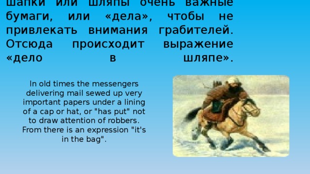 В старину гонцы, доставлявшие почту, зашивали под подкладку шапки или шляпы очень важные бумаги, или «дела», чтобы не привлекать внимания грабителей. Отсюда происходит выражение «дело в шляпе».   In old times the messengers delivering mail sewed up very important papers under a lining of a cap or hat, or 