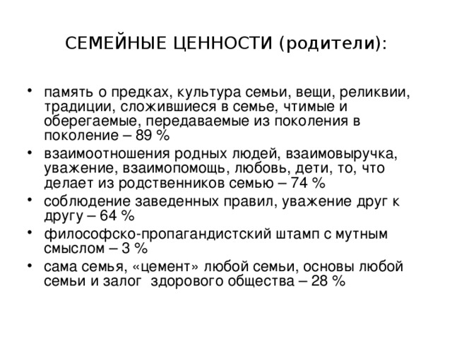 СЕМЕЙНЫЕ ЦЕННОСТИ (родители): память о предках, культура семьи, вещи, реликвии, традиции, сложившиеся в семье, чтимые и оберегаемые, передаваемые из поколения в поколение – 89 % взаимоотношения родных людей, взаимовыручка, уважение, взаимопомощь, любовь, дети, то, что делает из родственников семью – 74 % соблюдение заведенных правил, уважение друг к другу – 64 % философско-пропагандистский штамп с мутным смыслом – 3 % сама семья, «цемент» любой семьи, основы любой семьи и залог здорового общества – 28 % 
