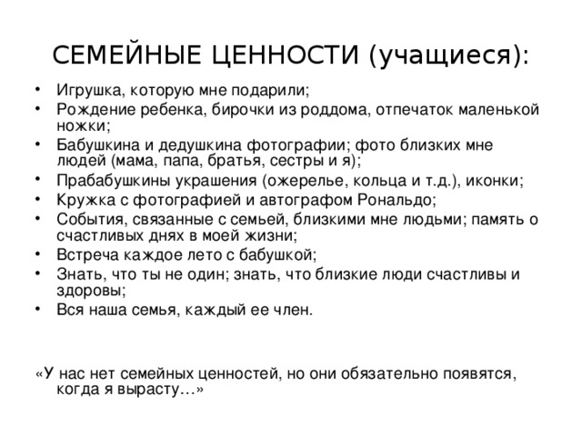 СЕМЕЙНЫЕ ЦЕННОСТИ (учащиеся): Игрушка, которую мне подарили; Рождение ребенка, бирочки из роддома, отпечаток маленькой ножки; Бабушкина и дедушкина фотографии; фото близких мне людей (мама, папа, братья, сестры и я); Прабабушкины украшения (ожерелье, кольца и т.д.), иконки; Кружка с фотографией и автографом Рональдо; События, связанные с семьей, близкими мне людьми; память о счастливых днях в моей жизни; Встреча каждое лето с бабушкой; Знать, что ты не один; знать, что близкие люди счастливы и здоровы; Вся наша семья, каждый ее член.  «У нас нет семейных ценностей, но они обязательно появятся, когда я вырасту…» 