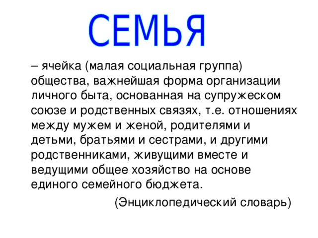 – ячейка (малая социальная группа) общества, важнейшая форма организации личного быта, основанная на супружеском союзе и родственных связях, т.е. отношениях между мужем и женой, родителями и детьми, братьями и сестрами, и другими родственниками, живущими вместе и ведущими общее хозяйство на основе единого семейного бюджета.     (Энциклопедический словарь) 
