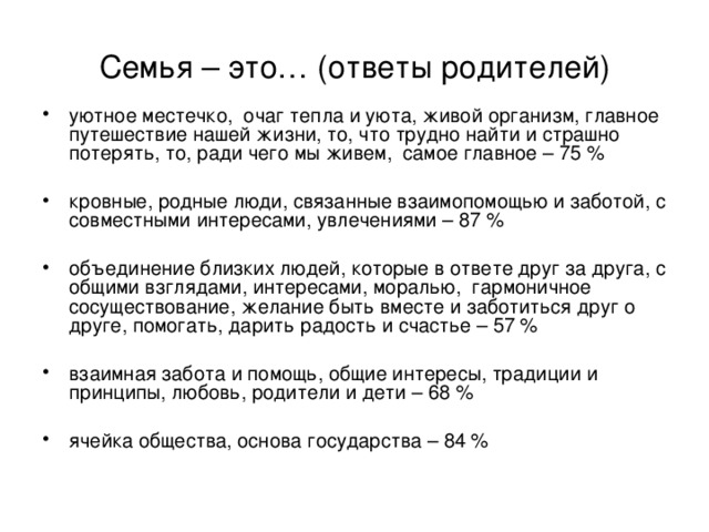 Семья – это… (ответы родителей) уютное местечко, очаг тепла и уюта, живой организм, главное путешествие нашей жизни, то, что трудно найти и страшно потерять, то, ради чего мы живем, самое главное – 75 % кровные, родные люди, связанные взаимопомощью и заботой, с совместными интересами, увлечениями – 87 % объединение близких людей, которые в ответе друг за друга, с общими взглядами, интересами, моралью, гармоничное сосуществование, желание быть вместе и заботиться друг о друге, помогать, дарить радость и счастье – 57 % взаимная забота и помощь, общие интересы, традиции и принципы, любовь, родители и дети – 68 % ячейка общества, основа государства – 84 %   
