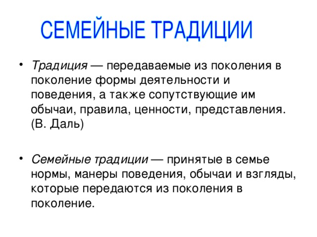 Традиция — передаваемые из поколения в поколение формы деятельности и поведения, а также сопутствующие им обычаи, правила, ценности, представления. (В. Даль) Семейные традиции — принятые в семье нормы, манеры поведения, обычаи и взгляды, которые передаются из поколения в поколение. 