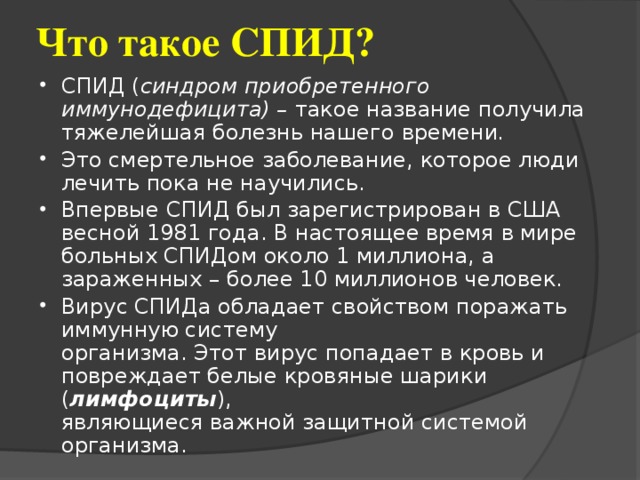 Что такое СПИД? СПИД ( синдром приобретенного иммунодефицита) – такое название получила тяжелейшая болезнь нашего  времени .  Это смертельное заболевание, которое люди лечить пока не научились. Впервые СПИД был зарегистрирован в США весной 1981 года. В настоящее время в мире больных СПИДом около 1 миллиона, а зараженных – более 10 миллионов человек. Вирус СПИДа обладает свойством поражать  иммунную систему  организма. Этот вирус попадает в кровь и  повреждает белые кровяные шарики ( лимфоциты ),  являющиеся важной защитной системой организма. 