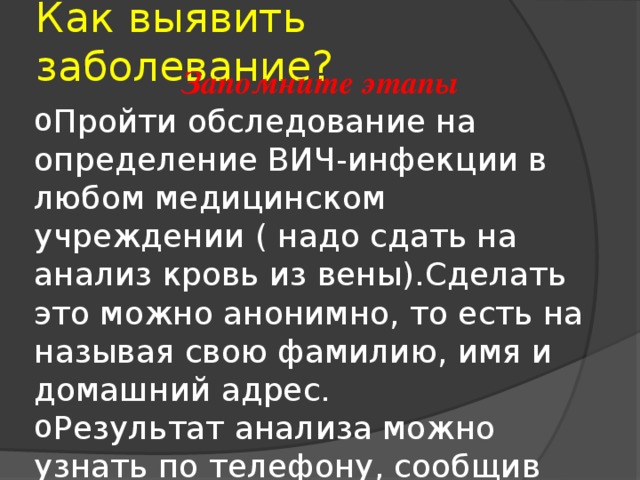 Как выявить заболевание? Запомните этапы Пройти обследование на определение ВИЧ-инфекции в любом медицинском учреждении ( надо сдать на анализ кровь из вены).Сделать это можно анонимно, то есть на называя свою фамилию, имя и домашний адрес. Результат анализа можно узнать по телефону, сообщив номер регистрации, который назовут тебе во время обследования. 