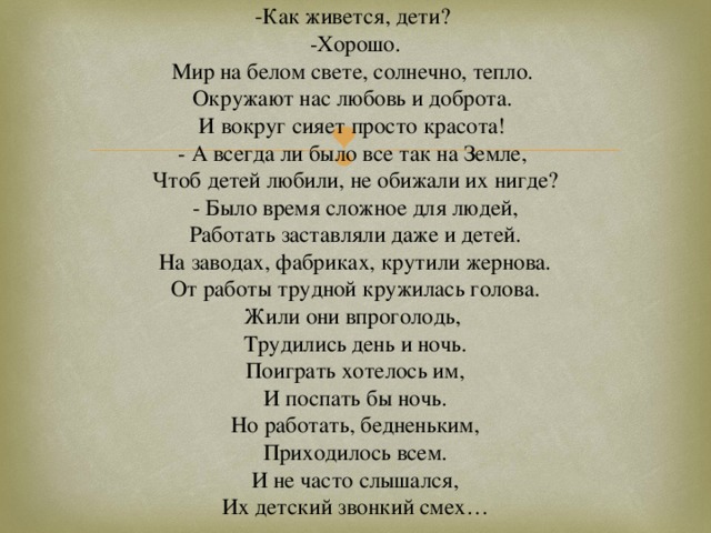- Как живется, дети?  -Хорошо.  Мир на белом свете, солнечно, тепло.  Окружают нас любовь и доброта.  И вокруг сияет просто красота!  - А всегда ли было все так на Земле,  Чтоб детей любили, не обижали их нигде?  - Было время сложное для людей,  Работать заставляли даже и детей.  На заводах, фабриках, крутили жернова.  От работы трудной кружилась голова.  Жили они впроголодь,  Трудились день и ночь.  Поиграть хотелось им,  И поспать бы ночь.  Но работать, бедненьким,  Приходилось всем.  И не часто слышался,  Их детский звонкий смех…   