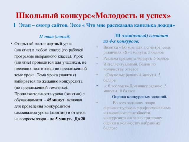 Школьный конкурс«Молодость и успех» I Этап – смотр сайтов. Эссе « Что мне рассказала капелька дождя»  II этап (очный)  Открытый нестандартный урок (занятие) в любом классе (по рабочей программе выбранного класса). Урок (занятие) проводится для учащихся, не имеющих подготовки по предложенной теме урока. Тема урока (занятия) выбирается по желанию конкурсанта (по предложенной тематике). Продолжительность урока (занятия) с обучающимися - 45 минут , включая для проведения конкурсантом самоанализа урока (занятия) и ответов на вопросы жюри - до 5 минут. До 20  III этап (очный) состоит из 4-х конкурсов: Визитка « Во мне, как в спектре, семь различнях «Я» 3минуты. 5 баллов Реклама предмета 4минуты.5 баллов Интеллектуальный. Баллы по количеству ответов.  «Очумелые ручки» 4 минуты. 5 баллов  « Я всё умею»Домашнее задание. 3 минуты.10 баллов  Оценка конкурсных заданий.  Во всех заданиях жюри оценивает уровень профессионализма и творческие способности конкурсанта согласно критериям оценки и количеству набранных баллов: 