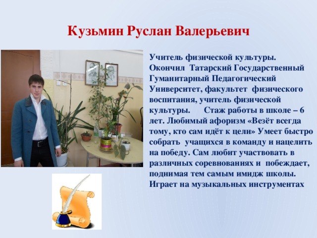 Кузьмин Руслан Валерьевич Учитель физической культуры. Окончил Татарский Государственный Гуманитарный Педагогический Университет, факультет физического воспитания, учитель физической культуры. Стаж работы в школе – 6 лет. Любимый афоризм «Везёт всегда тому, кто сам идёт к цели» Умеет быстро собрать учащихся в команду и нацелить на победу. Сам любит участвовать в различных соревнованиях и побеждает, поднимая тем самым имидж школы. Играет на музыкальных инструментах 