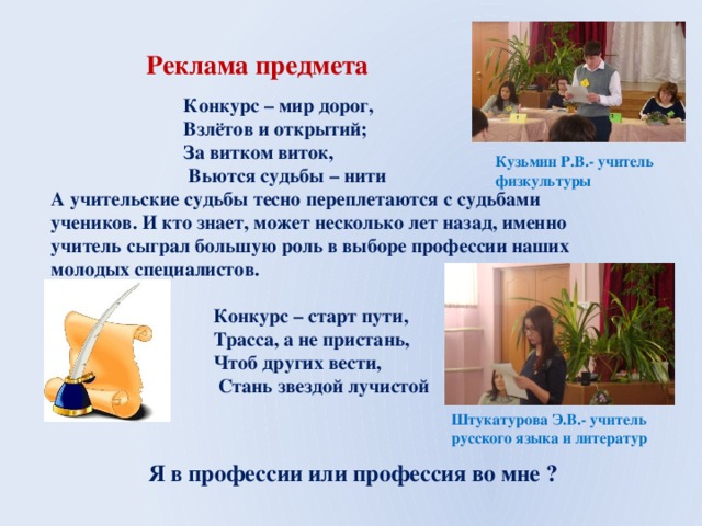 Реклама предмета  Конкурс – мир дорог,  Взлётов и открытий;  За витком виток,  Вьются судьбы – нити А учительские судьбы тесно переплетаются с судьбами учеников. И кто знает, может несколько лет назад, именно учитель сыграл большую роль в выборе профессии наших молодых специалистов.   Конкурс – старт пути,  Трасса, а не пристань,  Чтоб других вести,  Стань звездой лучистой   Кузьмин Р.В.- учитель физкультуры Штукатурова Э.В.- учитель русского языка и литератур  Я в профессии или профессия во мне ? 