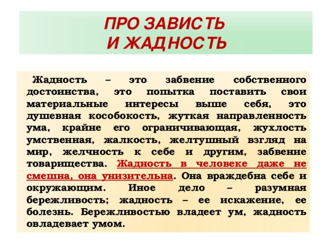 ПРО ЗАВИСТЬ И ЖАДНОСТЬ Жадность – это забвение собственного достоинства, это попытка поставить свои материальные интересы выше себя, это душевная кособокость, жуткая направленность ума, крайне его ограничивающая, жухлость умственная, жалкость, желтушный взгляд на мир, желчность к себе и другим, забвение товарищества. Жадность в человеке даже не смешна, она унизительна . Она враждебна себе и окружающим. Иное дело – разумная бережливость; жадность – ее искажение, ее болезнь. Бережливостью владеет ум, жадность овладевает умом. 