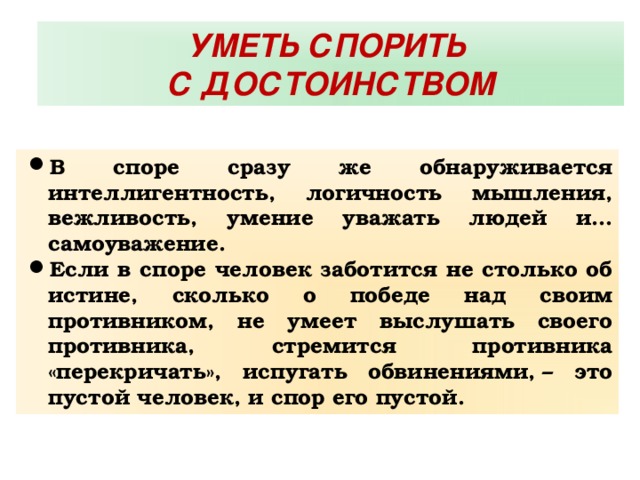 УМЕТЬ СПОРИТЬ С ДОСТОИНСТВОМ В споре сразу же обнаруживается интеллигентность, логичность мышления, вежливость, умение уважать людей и… самоуважение. Если в споре человек заботится не столько об истине, сколько о победе над своим противником, не умеет выслушать своего противника, стремится противника «перекричать», испугать обвинениями, – это пустой человек, и спор его пустой. 