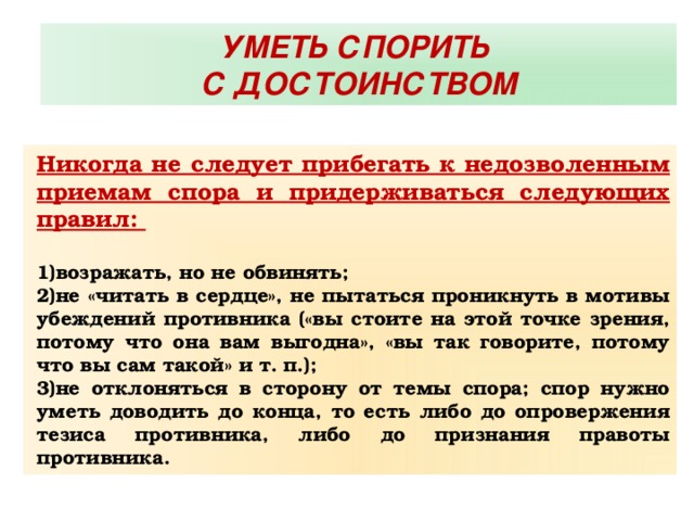 УМЕТЬ СПОРИТЬ С ДОСТОИНСТВОМ Никогда не следует прибегать к недозволенным приемам спора и придерживаться следующих правил:  возражать, но не обвинять; не «читать в сердце», не пытаться проникнуть в мотивы убеждений противника («вы стоите на этой точке зрения, потому что она вам выгодна», «вы так говорите, потому что вы сам такой» и т. п.); не отклоняться в сторону от темы спора; спор нужно уметь доводить до конца, то есть либо до опровержения тезиса противника, либо до признания правоты противника. 