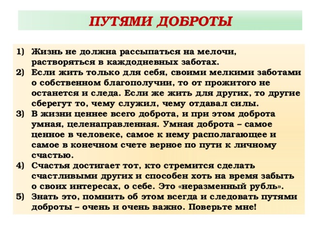 ПУТЯМИ ДОБРОТЫ Жизнь не должна рассыпаться на мелочи, растворяться в каждодневных заботах. Если жить только для себя, своими мелкими заботами о собственном благополучии, то от прожитого не останется и следа. Если же жить для других, то другие сберегут то, чему служил, чему отдавал силы. В жизни ценнее всего доброта, и при этом доброта умная, целенаправленная. Умная доброта – самое ценное в человеке, самое к нему располагающее и самое в конечном счете верное по пути к личному счастью. Счастья достигает тот, кто стремится сделать счастливыми других и способен хоть на время забыть о своих интересах, о себе. Это «неразменный рубль». Знать это, помнить об этом всегда и следовать путями доброты – очень и очень важно. Поверьте мне! 