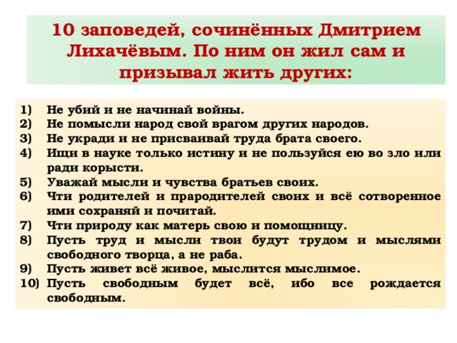 10 заповедей, сочинённых Дмитрием Лихачёвым. По ним он жил сам и призывал жить других: Не убий и не начинай войны. Не помысли народ свой врагом других народов. Не укради и не присваивай труда брата своего. Ищи в науке только истину и не пользуйся ею во зло или ради корысти. Уважай мысли и чувства братьев своих. Чти родителей и прародителей своих и всё сотворенное ими сохраняй и почитай. Чти природу как матерь свою и помощницу. Пусть труд и мысли твои будут трудом и мыслями свободного творца, а не раба. Пусть живет всё живое, мыслится мыслимое. Пусть свободным будет всё, ибо все рождается свободным. 