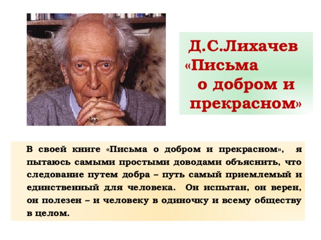 Д.С.Лихачев  «Письма о добром и прекрасном» В своей книге «Письма о добром и прекрасном», я пытаюсь самыми простыми доводами объяснить, что следование путем добра – путь самый приемлемый и единственный для человека. Он испытан, он верен, он полезен – и человеку в одиночку и всему обществу в целом. 