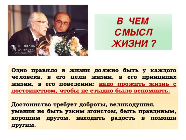 В ЧЕМ СМЫСЛ ЖИЗНИ ? Одно правило в жизни должно быть у каждого человека, в его цели жизни, в его принципах жизни, в его поведении : надо прожить жизнь с достоинством, чтобы не стыдно было вспомнить.  Достоинство требует доброты, великодушия, умения не быть узким эгоистом, быть правдивым, хорошим другом, находить радость в помощи другим. 