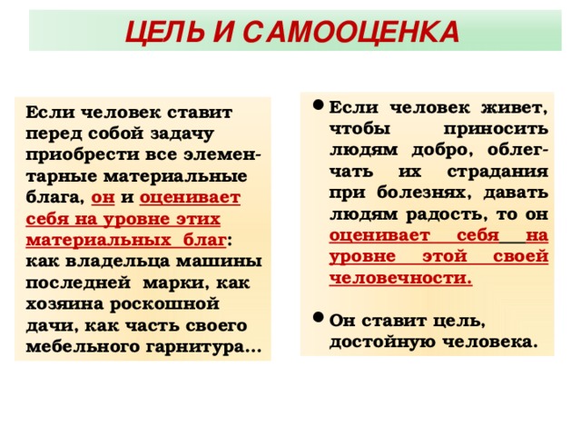 ЦЕЛЬ И САМООЦЕНКА Если человек живет, чтобы приносить людям добро, облег-чать их страдания при болезнях, давать людям радость, то он оценивает себя  на уровне этой своей человечности.   Он ставит цель,  достойную человека. Если человек ставит перед собой задачу приобрести все элемен-тарные материальные блага, он и оценивает себя на уровне этих материальных благ : как владельца машины последней марки, как хозяина роскошной дачи, как часть своего мебельного гарнитура… 
