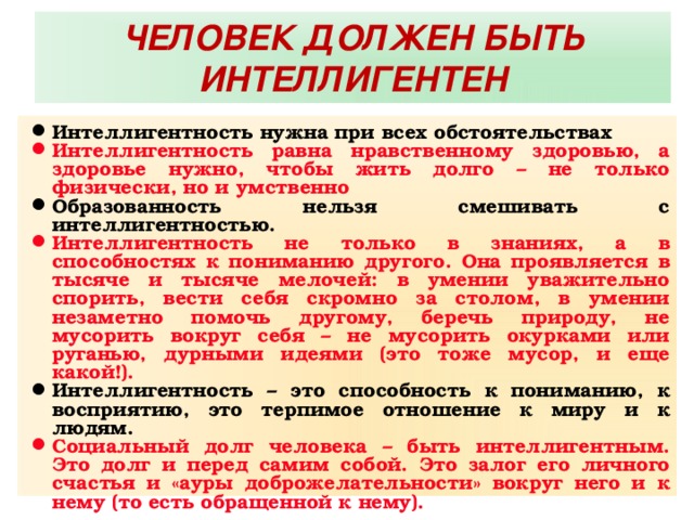 ЧЕЛОВЕК ДОЛЖЕН БЫТЬ ИНТЕЛЛИГЕНТЕН Интеллигентность нужна при всех обстоятельствах Интеллигентность равна нравственному здоровью, а здоровье нужно, чтобы жить долго – не только физически, но и умственно Образованность нельзя смешивать с интеллигентностью. Интеллигентность не только в знаниях, а в способностях к пониманию другого. Она проявляется в тысяче и тысяче мелочей: в умении уважительно спорить, вести себя скромно за столом, в умении незаметно помочь другому, беречь природу, не мусорить вокруг себя – не мусорить окурками или руганью, дурными идеями (это тоже мусор, и еще какой!). Интеллигентность – это способность к пониманию, к восприятию, это терпимое отношение к миру и к людям. Социальный долг человека – быть интеллигентным. Это долг и перед самим собой. Это залог его личного счастья и «ауры доброжелательности» вокруг него и к нему (то есть обращенной к нему). 
