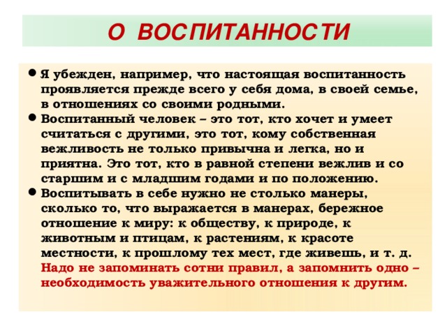 О ВОСПИТАННОСТИ Я убежден, например, что настоящая воспитанность проявляется прежде всего у себя дома, в своей семье, в отношениях со своими родными. Воспитанный человек – это тот, кто хочет и умеет считаться с другими, это тот, кому собственная вежливость не только привычна и легка, но и приятна. Это тот, кто в равной степени вежлив и со старшим и с младшим годами и по положению. Воспитывать в себе нужно не столько манеры, сколько то, что выражается в манерах, бережное отношение к миру: к обществу, к природе, к животным и птицам, к растениям, к красоте местности, к прошлому тех мест, где живешь, и т. д. Надо не запоминать сотни правил, а запомнить одно – необходимость уважительного отношения к другим.  