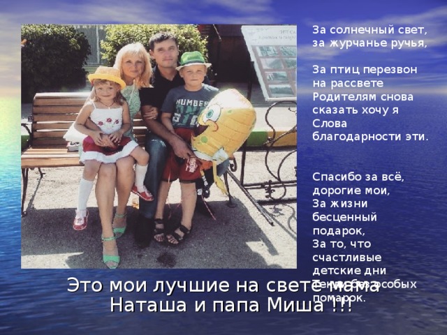 За солнечный свет, за журчанье ручья,  За птиц перезвон на рассвете  Родителям снова сказать хочу я  Слова благодарности эти.   Спасибо за всё, дорогие мои,  За жизни бесценный подарок,  За то, что счастливые детские дни  Текли без особых помарок. Это мои лучшие на свете мама Наташа и папа Миша !!! 