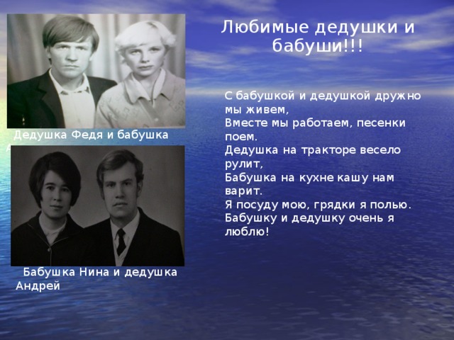 Любимые дедушки и бабуши!!! С бабушкой и дедушкой дружно мы живем, Вместе мы работаем, песенки поем. Дедушка на тракторе весело рулит, Бабушка на кухне кашу нам варит. Я посуду мою, грядки я полью. Бабушку и дедушку очень я люблю!  Дедушка Федя и бабушка Аля  Бабушка Нина и дедушка Андрей 