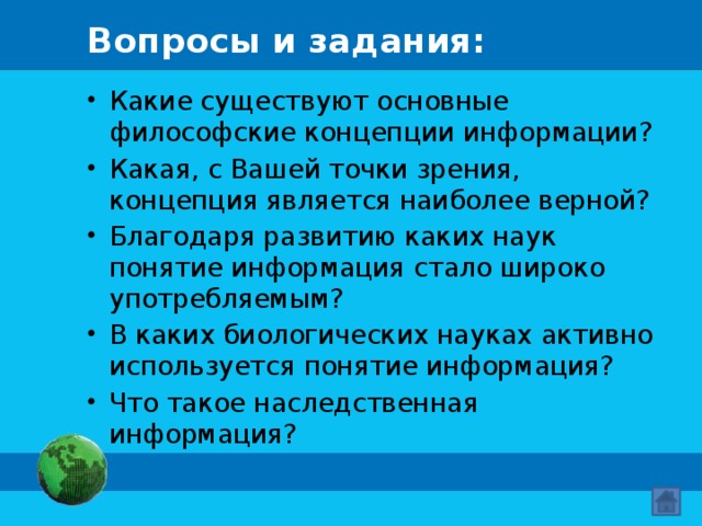 Вопросы и задания: Какие существуют основные философские концепции информации? Какая, с Вашей точки зрения, концепция является наиболее верной? Благодаря развитию каких наук понятие информация стало широко употребляемым? В каких биологических науках активно используется понятие информация? Что такое наследственная информация? 