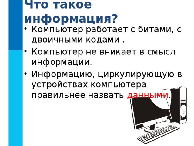 Что такое информация? Компьютер работает с битами, с двоичными кодами . Компьютер не вникает в смысл информации. Информацию, циркулирующую в устройствах компьютера правильнее назвать данными . 