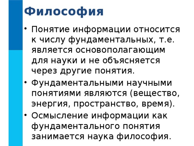 Философия Понятие информации относится к числу фундаментальных, т.е. является основополагающим для науки и не объясняется через другие понятия. Фундаментальными научными понятиями являются (вещество, энергия, пространство, время). Осмысление информации как фундаментального понятия занимается наука философия. 