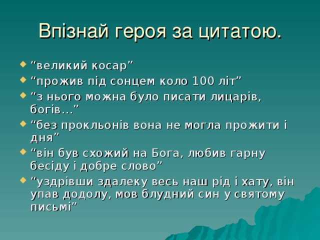 Впізнай героя за цитатою. “ великий косар” “ прожив під сонцем коло 100 літ” “ з нього можна було писати лицарів, богів…” “ без прокльонів вона не могла прожити і дня” “ він був схожий на Бога, любив гарну бесіду і добре слово” “ уздрівши здалеку весь наш рід і хату, він упав додолу, мов блудний син у святому письмі” 
