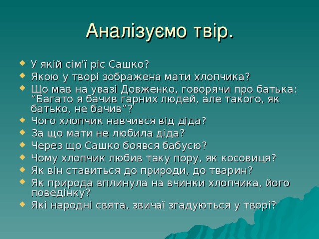 Аналізуємо твір. У якій сім'ї ріс Сашко? Якою у творі зображена мати хлопчика? Що мав на увазі Довженко, говорячи про батька: “Багато я бачив гарних людей, але такого, як батько, не бачив”? Чого хлопчик навчився від діда? За що мати не любила діда? Через що Сашко боявся бабусю? Чому хлопчик любив таку пору, як косовиця? Як він ставиться до природи, до тварин? Як природа вплинула на вчинки хлопчика, його поведінку? Які народні свята, звичаї згадуються у творі? 