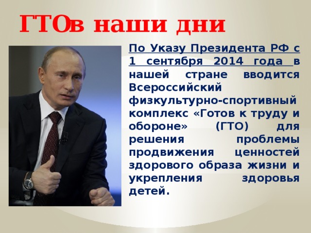 в наши дни ГТО По Указу Президента РФ с 1 сентября 2014 года в нашей стране вводится Всероссийский физкультурно-спортивный комплекс «Готов к труду и обороне» (ГТО) для решения проблемы продвижения ценностей здорового образа жизни и укрепления здоровья детей. 