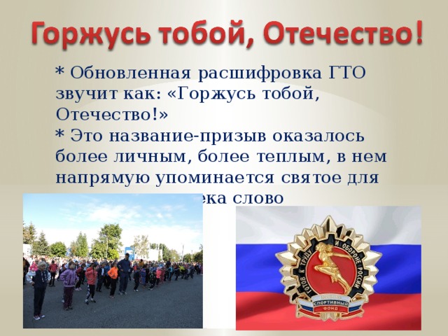 * Обновленная расшифровка ГТО звучит как: «Горжусь тобой, Отечество!» * Это название-призыв оказалось более личным, более теплым, в нем напрямую упоминается святое для русского человека слово «Отечество. 