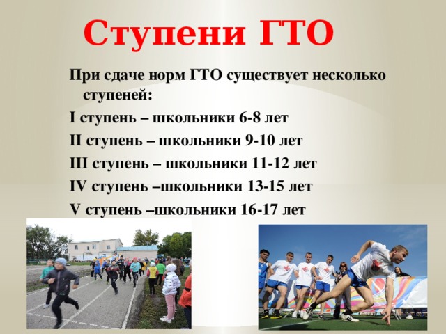 Ступени ГТО При сдаче норм ГТО существует несколько ступеней: I ступень – школьники 6-8 лет II ступень – школьники 9-10 лет III ступень – школьники 11-12 лет IV ступень –школьники 13-15 лет V ступень –школьники 16-17 лет 