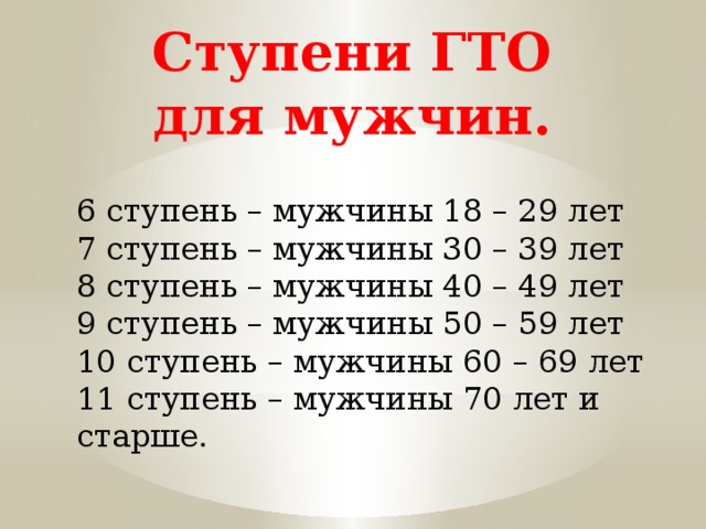 Ступени ГТО для мужчин. 6 ступень – мужчины 18 – 29 лет 7 ступень – мужчины 30 – 39 лет 8 ступень – мужчины 40 – 49 лет 9 ступень – мужчины 50 – 59 лет 10 ступень – мужчины 60 – 69 лет 11 ступень – мужчины 70 лет и старше. 