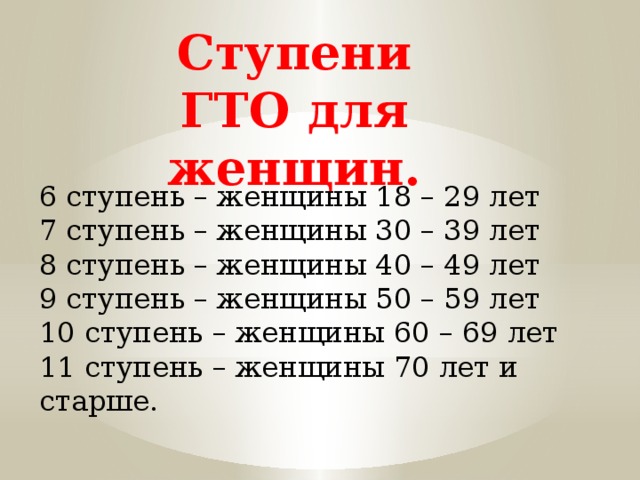 Ступени ГТО для женщин. 6 ступень – женщины 18 – 29 лет 7 ступень – женщины 30 – 39 лет 8 ступень – женщины 40 – 49 лет 9 ступень – женщины 50 – 59 лет 10 ступень – женщины 60 – 69 лет 11 ступень – женщины 70 лет и старше. 