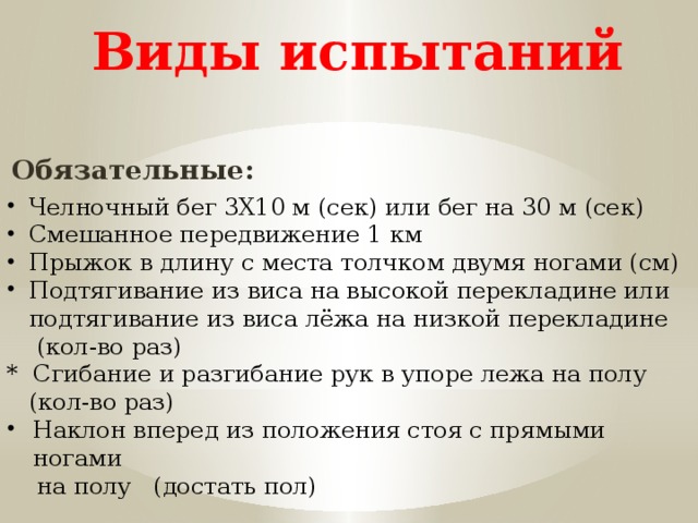 Виды испытаний Обязательные: Челночный бег 3X10 м (сек) или бег на 30 м (сек) Смешанное передвижение 1 км Прыжок в длину с места толчком двумя ногами (см) Подтягивание из виса на высокой перекладине или подтягивание из виса лёжа на низкой перекладине  (кол-во раз) * Сгибание и разгибание рук в упоре лежа на полу  (кол-во раз) Наклон вперед из положения стоя с прямыми ногами  на полу (достать пол) 