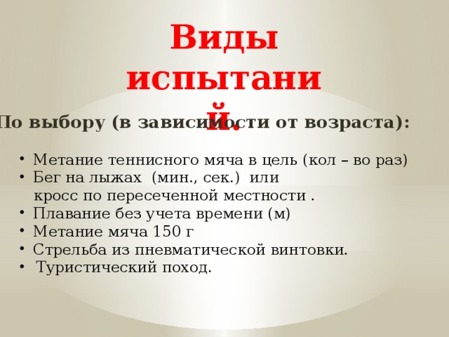 Виды испытаний. По выбору (в зависимости от возраста): Метание теннисного мяча в цель (кол – во раз) Бег на лыжах (мин., сек.) или  кросс по пересеченной местности . Плавание без учета времени (м) Метание мяча 150 г Стрельба из пневматической винтовки. Туристический поход. 