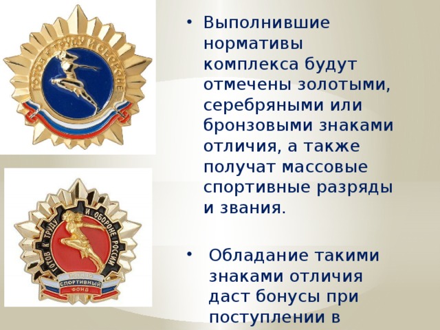 Выполнившие нормативы комплекса будут отмечены золотыми, серебряными или бронзовыми знаками отличия, а также получат массовые спортивные разряды и звания. Обладание такими знаками отличия даст бонусы при поступлении в высшие учебные заведения. 