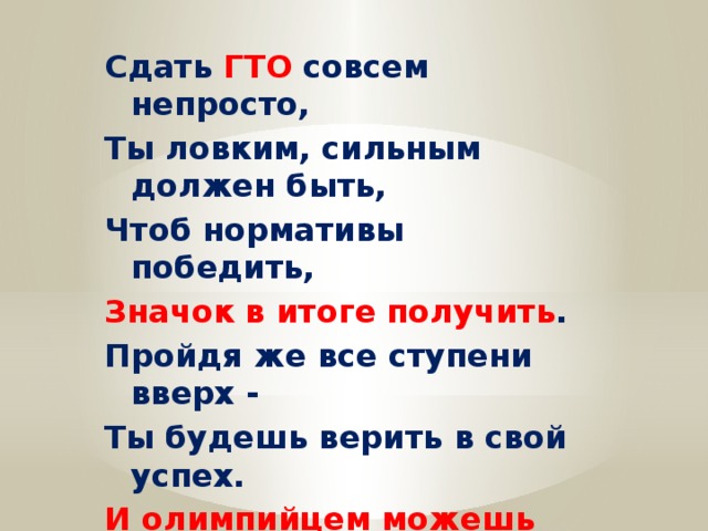 Сдать ГТО совсем непросто, Ты ловким, сильным должен быть, Чтоб нормативы победить, Значок в итоге получить . Пройдя же все ступени вверх - Ты будешь верить в свой успех. И олимпийцем можешь стать , Медали точно получать. 