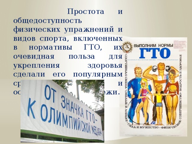  Простота и общедоступность физических упражнений и видов спорта, включенных в нормативы ГТО, их очевидная польза для укрепления здоровья сделали его популярным среди населения и особенно среди молодежи. 