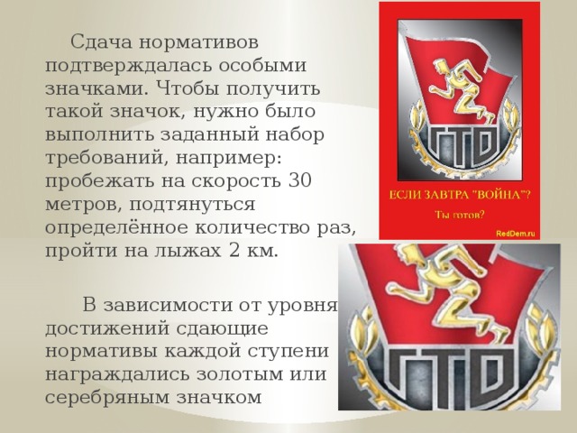  Сдача нормативов подтверждалась особыми значками. Чтобы получить такой значок, нужно было выполнить заданный набор требований, например: пробежать на скорость 30 метров, подтянуться определённое количество раз, пройти на лыжах 2 км.  В зависимости от уровня достижений сдающие нормативы каждой ступени награждались золотым или серебряным значком 