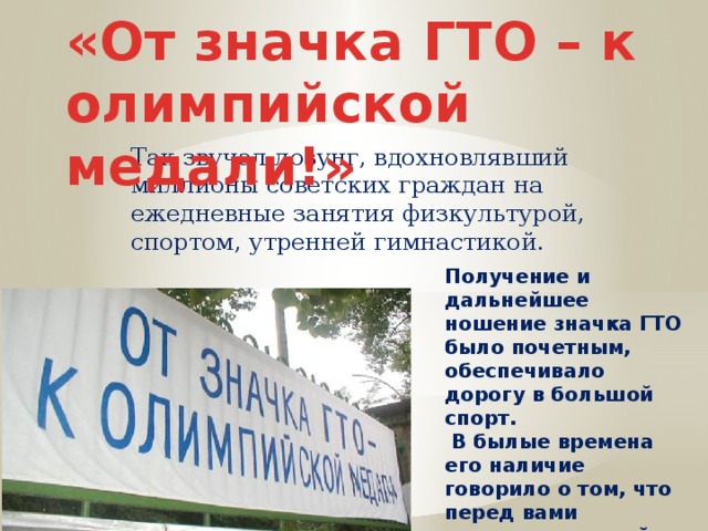«От значка ГТО – к олимпийской медали!» Так звучал лозунг, вдохновлявший миллионы советских граждан на ежедневные занятия физкультурой, спортом, утренней гимнастикой. Получение и дальнейшее ношение значка ГТО было почетным, обеспечивало дорогу в большой спорт.  В былые времена его наличие говорило о том, что перед вами человек, который старается быть гармонично развитой личностью. 