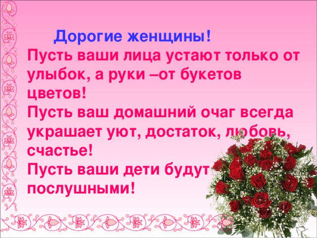  Дорогие женщины!  Пусть ваши лица устают только от улыбок, а руки –от букетов цветов!  Пусть ваш домашний очаг всегда украшает уют, достаток, любовь, счастье!  Пусть ваши дети будут послушными! 