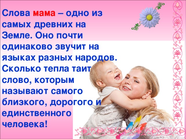 Слова мама – одно из самых древних на Земле. Оно почти одинаково звучит на языках разных народов. Сколько тепла таит слово, которым называют самого близкого, дорогого и единственного человека! 