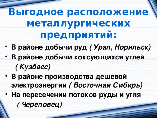Выгодное расположение металлургических предприятий: В районе добычи руд ( Урал, Норильск) В районе добычи коксующихся углей  ( Кузбасс) В районе производства дешевой электроэнергии ( Восточная Сибирь) На пересечении потоков руды и угля  ( Череповец) 