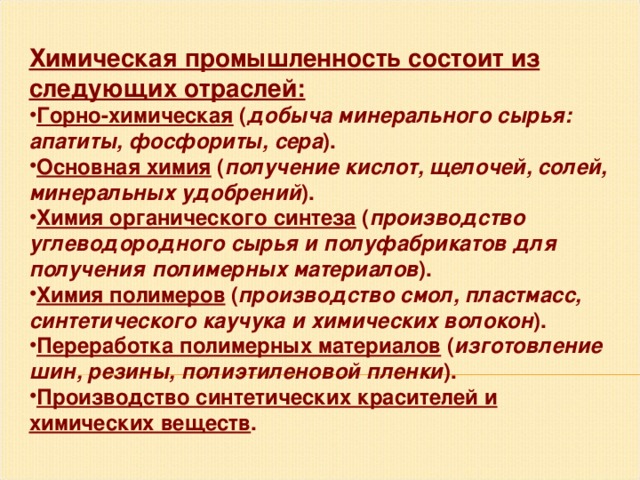 Химическая промышленность состоит из следующих отраслей: Горно-химическая ( добыча минерального сырья: апатиты, фосфориты, сера ). Основная химия ( получение кислот, щелочей, солей, минеральных удобрений ). Химия органического синтеза ( производство углеводородного сырья и полуфабрикатов для получения полимерных материалов ). Химия полимеров ( производство смол, пластмасс, синтетического каучука и химических волокон ). Переработка полимерных материалов ( изготовление шин, резины, полиэтиленовой пленки ). Производство синтетических красителей и химических веществ . 