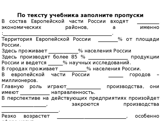   По тексту учебника заполните пропуски В состав Европейской части России входят _________ экономических районов, а именно :____________________________________________.  Территория Европейской России ________% от площади России. Здесь проживает ____________% населения России Здесь производят более 85 % ________________ продукции России и ведется ______% научных исследований. В городах проживает ___________% населения России. В европейской части России ______ городов – миллионеров. Главную роль играют______________ производства, они имеют ____________ направленность. В перспективе на действующих предприятиях произойдет __________________, закроются производства _______________________. Резко возрастет ____________________________, особенно сфера услуг. На территориии Европейской России образовано ___ ФО, а именно _______________________________________________________________. 