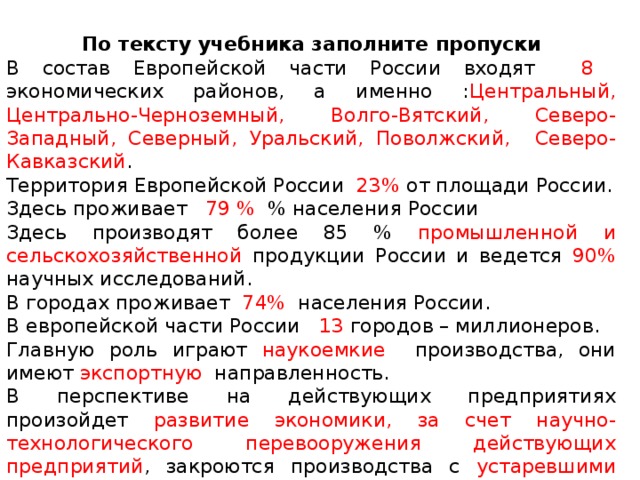 По тексту учебника заполните пропуски В состав Европейской части России входят 8 экономических районов, а именно : Центральный, Центрально-Черноземный, Волго-Вятский, Северо-Западный, Северный, Уральский, Поволжский, Северо-Кавказский .  Территория Европейской России 23% от площади России. Здесь проживает 79 % % населения России Здесь производят более 85 % промышленной и сельскохозяйственной продукции России и ведется 90% научных исследований. В городах проживает 74% населения России. В европейской части России 13 городов – миллионеров. Главную роль играют наукоемкие производства, они имеют экспортную направленность. В перспективе на действующих предприятиях произойдет развитие экономики, за счет научно-технологического перевооружения действующих предприятий , закроются производства с устаревшими технологиями. Резко возрастет роль социальной сферы , особенно сфера услуг. На территориии Европейской России образовано 6 ФО, а именно _______________________________________________________________. 