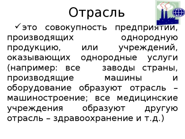 Отрасль это совокупность предприятий, производящих однородную продукцию, или учреждений, оказывающих однородные услуги (например: все заводы страны, производящие машины и оборудование образуют отрасль – машиностроение; все медицинские учреждения образуют другую отрасль – здравоохранение и т.д.) 